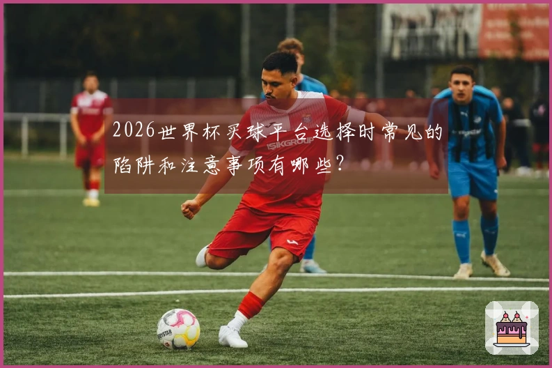 2026世界杯买球平台选择时常见的陷阱和注意事项有哪些?